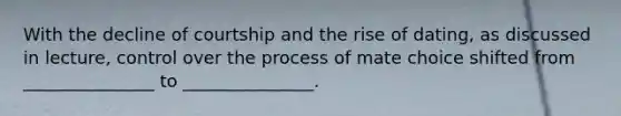 With the decline of courtship and the rise of dating, as discussed in lecture, control over the process of mate choice shifted from _______________ to _______________.