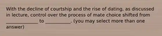 With the decline of courtship and the rise of dating, as discussed in lecture, control over the process of mate choice shifted from ______________ to ___________. (you may select more than one answer)