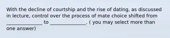 With the decline of courtship and the rise of dating, as discussed in lecture, control over the process of mate choice shifted from _______________ to _______________. ( you may select more than one answer)