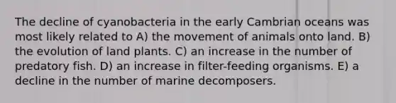 The decline of cyanobacteria in the early Cambrian oceans was most likely related to A) the movement of animals onto land. B) the evolution of land plants. C) an increase in the number of predatory fish. D) an increase in filter-feeding organisms. E) a decline in the number of marine decomposers.