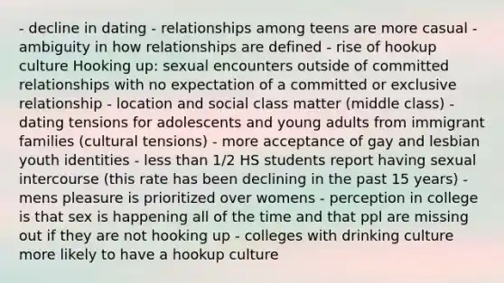 - decline in dating - relationships among teens are more casual - ambiguity in how relationships are defined - rise of hookup culture Hooking up: sexual encounters outside of committed relationships with no expectation of a committed or exclusive relationship - location and social class matter (middle class) - dating tensions for adolescents and young adults from immigrant families (cultural tensions) - more acceptance of gay and lesbian youth identities - less than 1/2 HS students report having sexual intercourse (this rate has been declining in the past 15 years) - mens pleasure is prioritized over womens - perception in college is that sex is happening all of the time and that ppl are missing out if they are not hooking up - colleges with drinking culture more likely to have a hookup culture