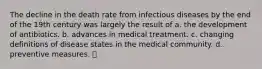 The decline in the death rate from infectious diseases by the end of the 19th century was largely the result of a. the development of antibiotics. b. advances in medical treatment. c. changing definitions of disease states in the medical community. d. preventive measures.