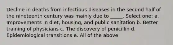 Decline in deaths from infectious diseases in the second half of the nineteenth century was mainly due to _____. Select one: a. Improvements in diet, housing, and public sanitation b. Better training of physicians c. The discovery of penicillin d. Epidemiological transitions e. All of the above