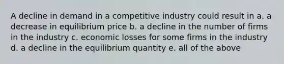 A decline in demand in a competitive industry could result in a. a decrease in equilibrium price b. a decline in the number of firms in the industry c. economic losses for some firms in the industry d. a decline in the equilibrium quantity e. all of the above