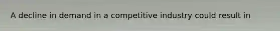 A decline in demand in a competitive industry could result in