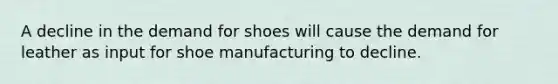 A decline in the demand for shoes will cause the demand for leather as input for shoe manufacturing to decline.