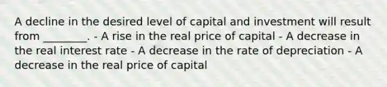 A decline in the desired level of capital and investment will result from ________. - A rise in the real price of capital - A decrease in the real interest rate - A decrease in the rate of depreciation - A decrease in the real price of capital