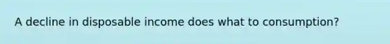A decline in disposable income does what to consumption?