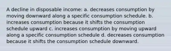 A decline in disposable income: a. decreases consumption by moving downward along a specific consumption schedule. b. increases consumption because it shifts the consumption schedule upward c. increases consumption by moving upward along a specific consumption schedule d. decreases consumption because it shifts the consumption schedule downward.