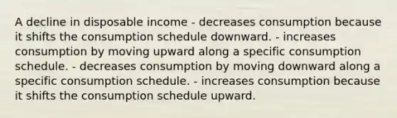 A decline in disposable income - decreases consumption because it shifts the consumption schedule downward. - increases consumption by moving upward along a specific consumption schedule. - decreases consumption by moving downward along a specific consumption schedule. - increases consumption because it shifts the consumption schedule upward.