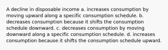 A decline in disposable income a. increases consumption by moving upward along a specific consumption schedule. b. decreases consumption because it shifts the consumption schedule downward. c. decreases consumption by moving downward along a specific consumption schedule. d. increases consumption because it shifts the consumption schedule upward.