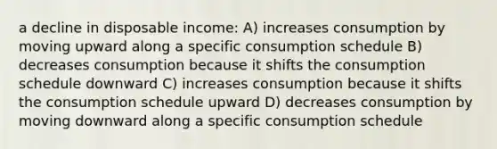 a decline in disposable income: A) increases consumption by moving upward along a specific consumption schedule B) decreases consumption because it shifts the consumption schedule downward C) increases consumption because it shifts the consumption schedule upward D) decreases consumption by moving downward along a specific consumption schedule