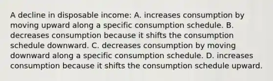 A decline in disposable income: A. increases consumption by moving upward along a specific consumption schedule. B. decreases consumption because it shifts the consumption schedule downward. C. decreases consumption by moving downward along a specific consumption schedule. D. increases consumption because it shifts the consumption schedule upward.