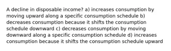 A decline in disposable income? a) increases consumption by moving upward along a specific consumption schedule b) decreases consumption because it shifts the consumption schedule downward c) decreases consumption by moving downward along a specific consumption schedule d) increases consumption because it shifts the consumption schedule upward