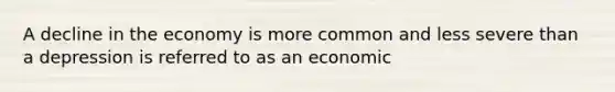 A decline in the economy is more common and less severe than a depression is referred to as an economic