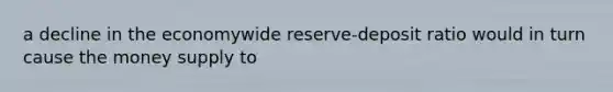 a decline in the economywide reserve-deposit ratio would in turn cause the money supply to