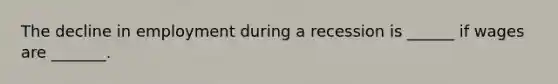 The decline in employment during a recession is ______ if wages are _______.