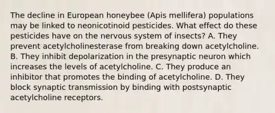 The decline in European honeybee (Apis mellifera) populations may be linked to neonicotinoid pesticides. What effect do these pesticides have on the nervous system of insects? A. They prevent acetylcholinesterase from breaking down acetylcholine. B. They inhibit depolarization in the presynaptic neuron which increases the levels of acetylcholine. C. They produce an inhibitor that promotes the binding of acetylcholine. D. They block synaptic transmission by binding with postsynaptic acetylcholine receptors.