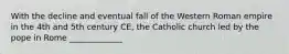 With the decline and eventual fall of the Western Roman empire in the 4th and 5th century CE, the Catholic church led by the pope in Rome _____________