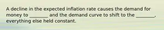 A decline in the expected inflation rate causes the demand for money to ________ and the demand curve to shift to the ________, everything else held constant.