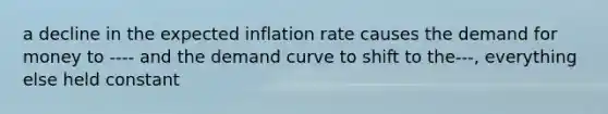 a decline in the expected inflation rate causes the demand for money to ---- and the demand curve to shift to the---, everything else held constant