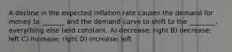 A decline in the expected inflation rate causes the demand for money to _______ and the demand curve to shift to the ________, everything else held constant. A) decrease; right B) decrease; left C) increase; right D) increase; left