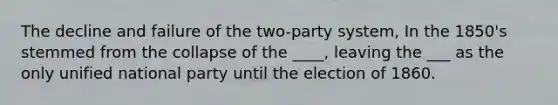 The decline and failure of the two-party system, In the 1850's stemmed from the collapse of the ____, leaving the ___ as the only unified national party until the election of 1860.