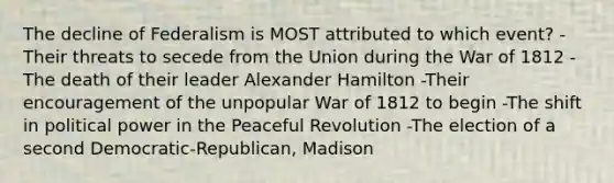 The decline of Federalism is MOST attributed to which event? -Their threats to secede from the Union during the War of 1812 -The death of their leader Alexander Hamilton -Their encouragement of the unpopular War of 1812 to begin -The shift in political power in the Peaceful Revolution -The election of a second Democratic-Republican, Madison