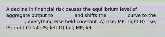 A decline in financial risk causes the equilibrium level of aggregate output to ________ and shifts the ________ curve to the ________, everything else held constant. A) rise; MP; right B) rise; IS; right C) fall; IS; left D) fall; MP; left