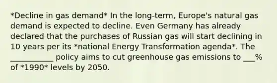 *Decline in gas demand* In the long-term, Europe's natural gas demand is expected to decline. Even Germany has already declared that the purchases of Russian gas will start declining in 10 years per its *national Energy Transformation agenda*. The ___________ policy aims to cut greenhouse gas emissions to ___% of *1990* levels by 2050.