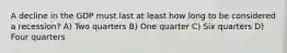 A decline in the GDP must last at least how long to be considered a recession? A) Two quarters B) One quarter C) Six quarters D) Four quarters