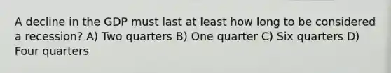 A decline in the GDP must last at least how long to be considered a recession? A) Two quarters B) One quarter C) Six quarters D) Four quarters