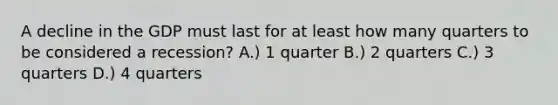 A decline in the GDP must last for at least how many quarters to be considered a recession? A.) 1 quarter B.) 2 quarters C.) 3 quarters D.) 4 quarters