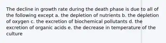 The decline in growth rate during the death phase is due to all of the following except a. the depletion of nutrients b. the depletion of oxygen c. the excretion of biochemical pollutants d. the excretion of organic acids e. the decrease in temperature of the culture