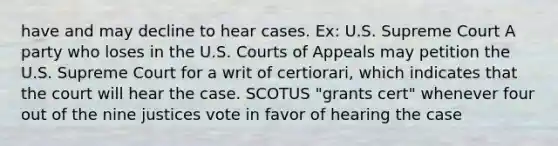 have and may decline to hear cases. Ex: U.S. Supreme Court A party who loses in the U.S. Courts of Appeals may petition the U.S. Supreme Court for a writ of certiorari, which indicates that the court will hear the case. SCOTUS "grants cert" whenever four out of the nine justices vote in favor of hearing the case