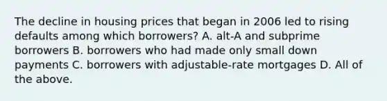 The decline in housing prices that began in 2006 led to rising defaults among which​ borrowers? A. ​alt-A and subprime borrowers B. borrowers who had made only small down payments C. borrowers with​ adjustable-rate mortgages D. All of the above.