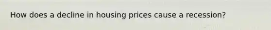 How does a decline in housing prices cause a recession?