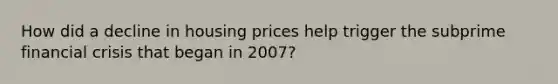 How did a decline in housing prices help trigger the subprime financial crisis that began in 2007?