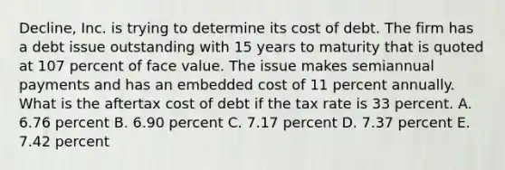 Decline, Inc. is trying to determine its cost of debt. The firm has a debt issue outstanding with 15 years to maturity that is quoted at 107 percent of face value. The issue makes semiannual payments and has an embedded cost of 11 percent annually. What is the aftertax cost of debt if the tax rate is 33 percent. A. 6.76 percent B. 6.90 percent C. 7.17 percent D. 7.37 percent E. 7.42 percent