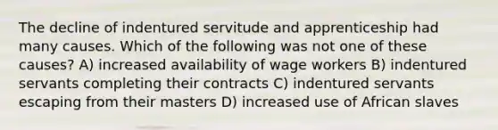 The decline of indentured servitude and apprenticeship had many causes. Which of the following was not one of these causes? A) increased availability of wage workers B) indentured servants completing their contracts C) indentured servants escaping from their masters D) increased use of African slaves