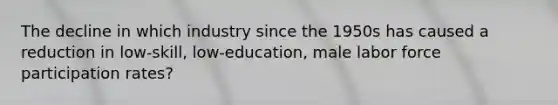 The decline in which industry since the 1950s has caused a reduction in low-skill, low-education, male labor force participation rates?