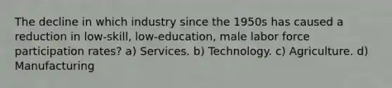 The decline in which industry since the 1950s has caused a reduction in low-skill, low-education, male labor force participation rates? a) Services. b) Technology. c) Agriculture. d) Manufacturing