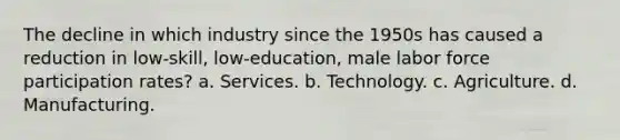 The decline in which industry since the 1950s has caused a reduction in low-skill, low-education, male labor force participation rates? a. Services. b. Technology. c. Agriculture. d. Manufacturing.