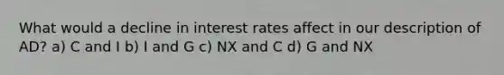 What would a decline in interest rates affect in our description of AD? a) C and I b) I and G c) NX and C d) G and NX