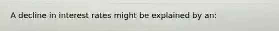 A decline in interest rates might be explained by an: