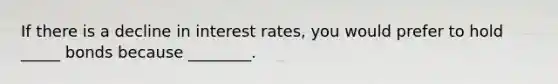 If there is a decline in interest rates, you would prefer to hold _____ bonds because ________.