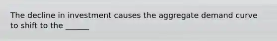 The decline in investment causes the aggregate demand curve to shift to the ______