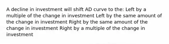 A decline in investment will shift AD curve to the: Left by a multiple of the change in investment Left by the same amount of the change in investment Right by the same amount of the change in investment Right by a multiple of the change in investment