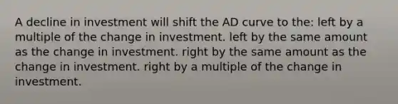 A decline in investment will shift the AD curve to the: left by a multiple of the change in investment. left by the same amount as the change in investment. right by the same amount as the change in investment. right by a multiple of the change in investment.