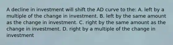 A decline in investment will shift the AD curve to the: A. left by a multiple of the change in investment. B. left by the same amount as the change in investment. C. right by the same amount as the change in investment. D. right by a multiple of the change in investment